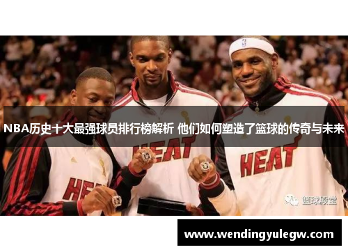 NBA历史十大最强球员排行榜解析 他们如何塑造了篮球的传奇与未来
