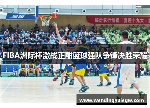 FIBA洲际杯激战正酣篮球强队争锋决胜荣耀