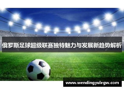 俄罗斯足球超级联赛独特魅力与发展新趋势解析