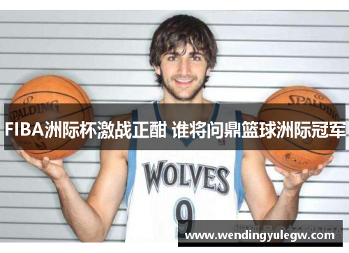 FIBA洲际杯激战正酣 谁将问鼎篮球洲际冠军