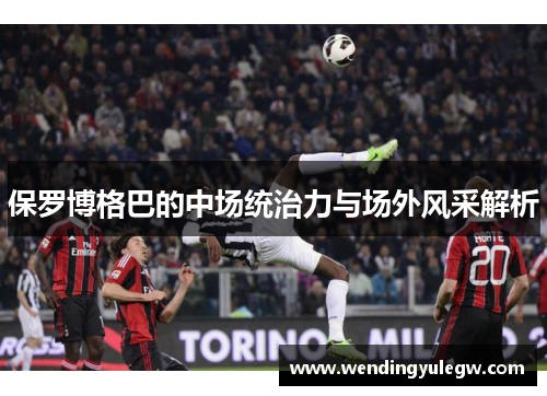 保罗博格巴的中场统治力与场外风采解析