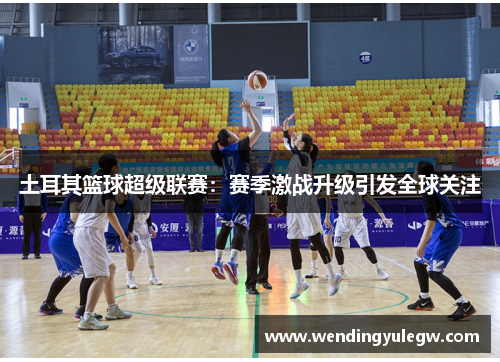 土耳其篮球超级联赛：赛季激战升级引发全球关注